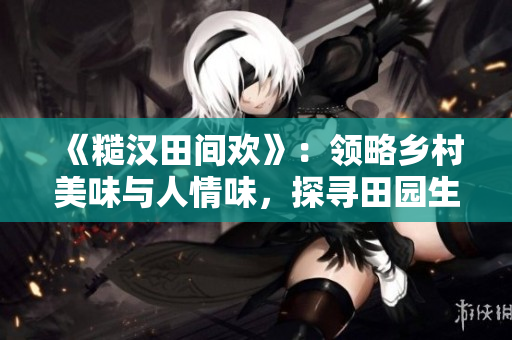 《糙汉田间欢》：领略乡村美味与人情味，探寻田园生活乐趣！