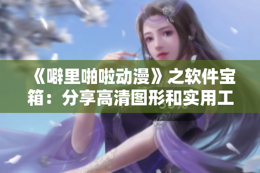 《噼里啪啦动漫》之软件宝箱：分享高清图形和实用工具