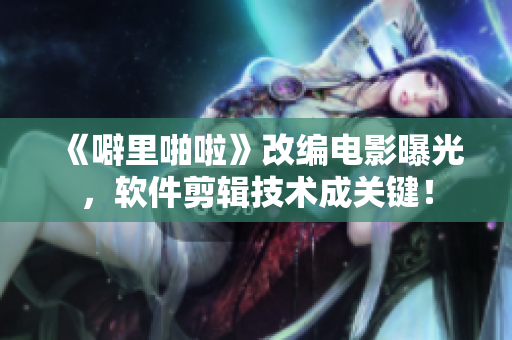 《噼里啪啦》改编电影曝光，软件剪辑技术成关键！