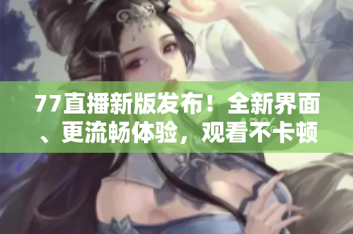 77直播新版发布！全新界面、更流畅体验，观看不卡顿