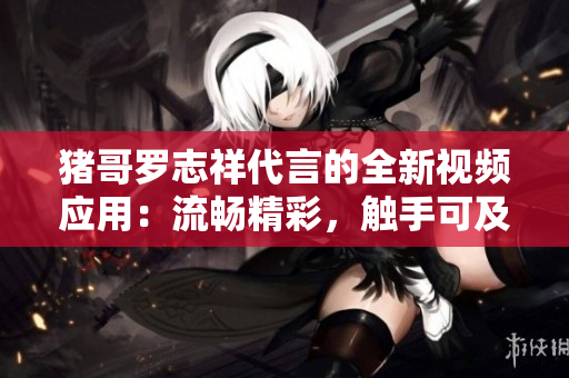 猪哥罗志祥代言的全新视频应用：流畅精彩，触手可及