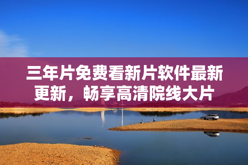 三年片免费看新片软件最新更新，畅享高清院线大片
