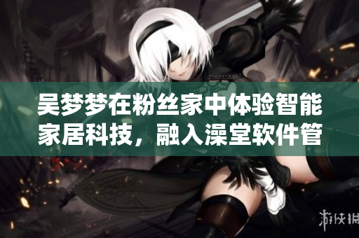 吴梦梦在粉丝家中体验智能家居科技，融入澡堂软件管理系统