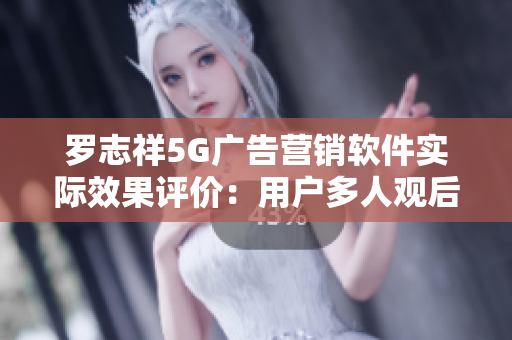 罗志祥5G广告营销软件实际效果评价：用户多人观后感