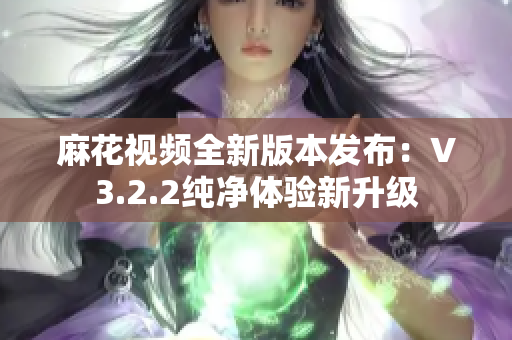 麻花视频全新版本发布：V3.2.2纯净体验新升级