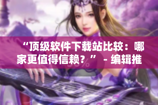 “顶级软件下载站比较：哪家更值得信赖？” - 编辑推荐