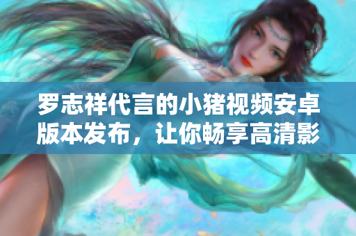 罗志祥代言的小猪视频安卓版本发布，让你畅享高清影音盛宴
