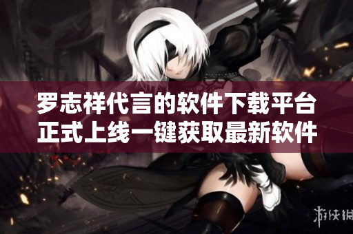 罗志祥代言的软件下载平台正式上线一键获取最新软件资源