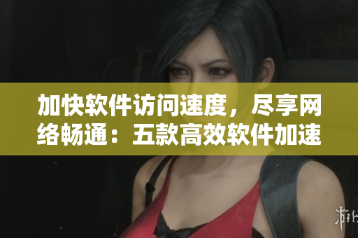 加快软件访问速度，尽享网络畅通：五款高效软件加速工具推荐