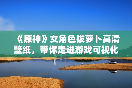 《原神》女角色拔萝卜高清壁纸，带你走进游戏可视化开发的世界