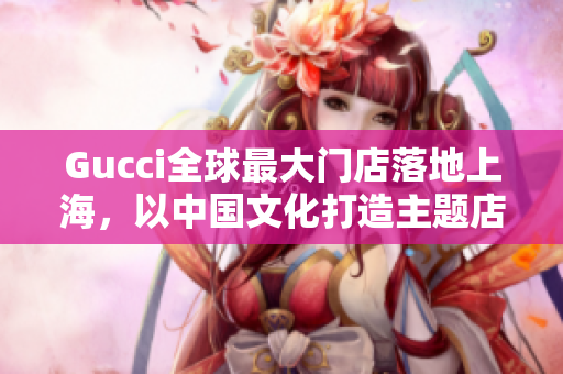 Gucci全球最大门店落地上海，以中国文化打造主题店