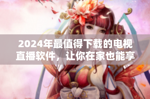 2024年最值得下载的电视直播软件，让你在家也能享受高清精彩！