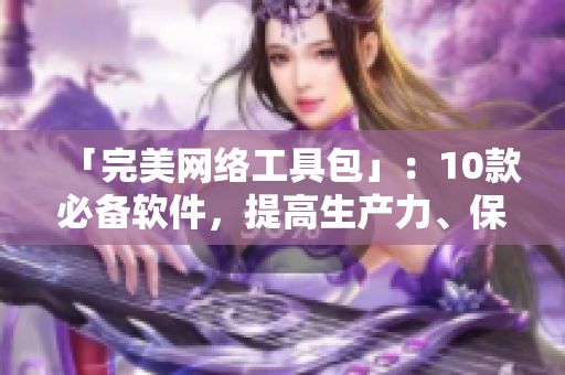 「完美网络工具包」：10款必备软件，提高生产力、保护隐私