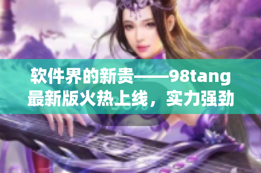 软件界的新贵——98tang最新版火热上线，实力强劲惊艳全球