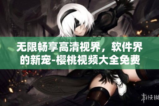 无限畅享高清视界，软件界的新宠-樱桃视频大全免费下载完美呈现