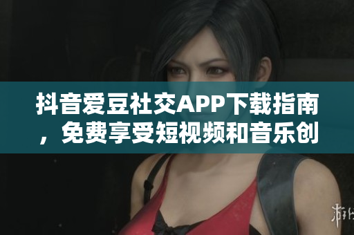 抖音爱豆社交APP下载指南，免费享受短视频和音乐创作
