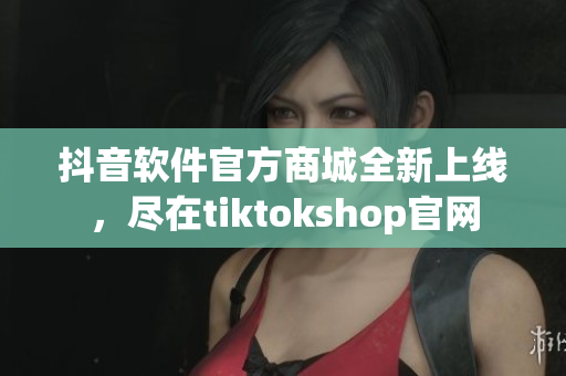 抖音软件官方商城全新上线，尽在tiktokshop官网