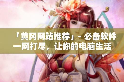 「黄冈网站推荐」- 必备软件一网打尽，让你的电脑生活更加高效运转