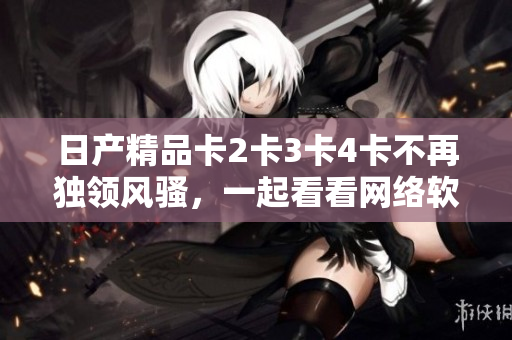 日产精品卡2卡3卡4卡不再独领风骚，一起看看网络软件中的顶级精品吧！