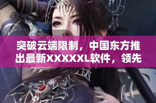 突破云端限制，中国东方推出最新XXXXXL软件，领先市场技术