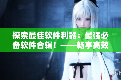 探索最佳软件利器：最强必备软件合辑！——畅享高效工作生活