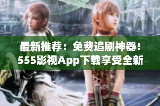 最新推荐：免费追剧神器！555影视App下载享受全新观影体验！