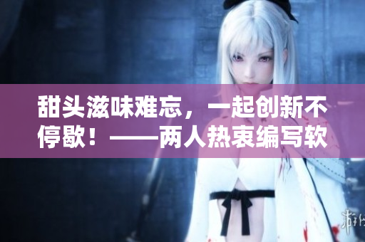 甜头滋味难忘，一起创新不停歇！——两人热衷编写软件相关文章