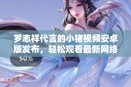 罗志祥代言的小猪视频安卓版发布，轻松观看最新网络软件