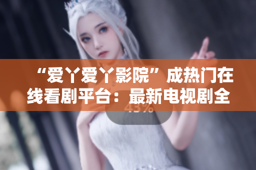 “爱丫爱丫影院”成热门在线看剧平台：最新电视剧全网更新！