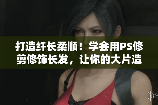 打造纤长柔顺！学会用PS修剪修饰长发，让你的大片造型更出彩