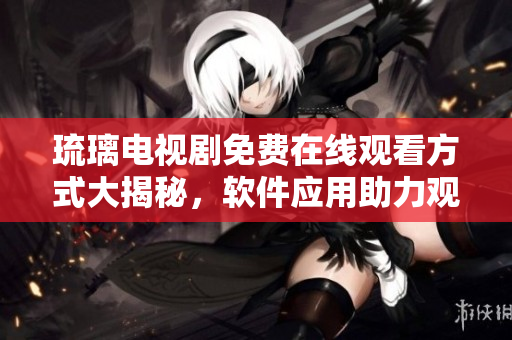 琉璃电视剧免费在线观看方式大揭秘，软件应用助力观影新体验