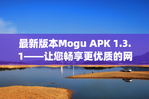 最新版本Mogu APK 1.3.1——让您畅享更优质的网络软件体验