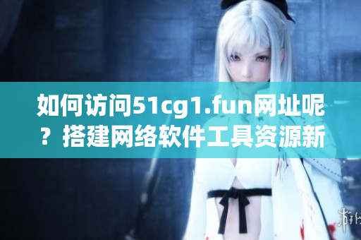 如何访问51cg1.fun网址呢？搭建网络软件工具资源新指南