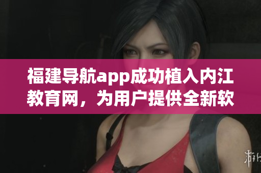 福建导航app成功植入内江教育网，为用户提供全新软件体验
