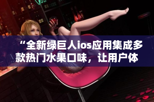 “全新绿巨人ios应用集成多款热门水果口味，让用户体验更加丰富多彩”
