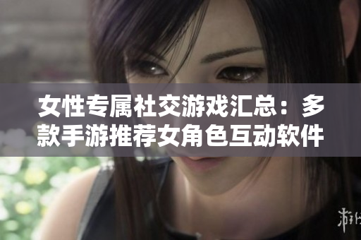 女性专属社交游戏汇总：多款手游推荐女角色互动软件