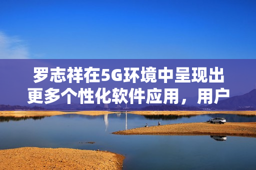 罗志祥在5G环境中呈现出更多个性化软件应用，用户观后感爆棚