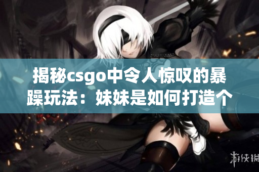 揭秘csgo中令人惊叹的暴躁玩法：妹妹是如何打造个人独特风格的？