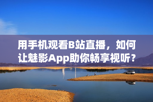 用手机观看B站直播，如何让魅影App助你畅享视听？