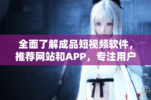 全面了解成品短视频软件，推荐网站和APP，专注用户需求的编写！