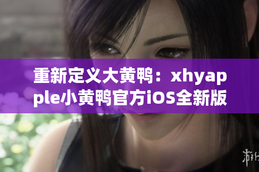 重新定义大黄鸭：xhyapple小黄鸭官方iOS全新版本重磅更新