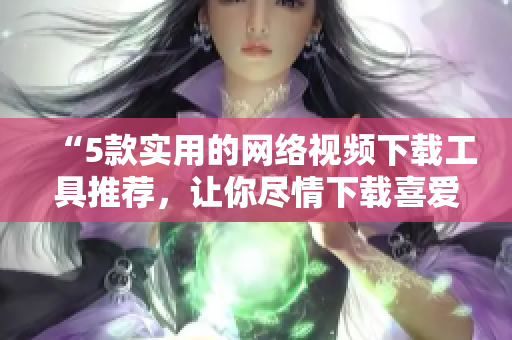 “5款实用的网络视频下载工具推荐，让你尽情下载喜爱的影片！”