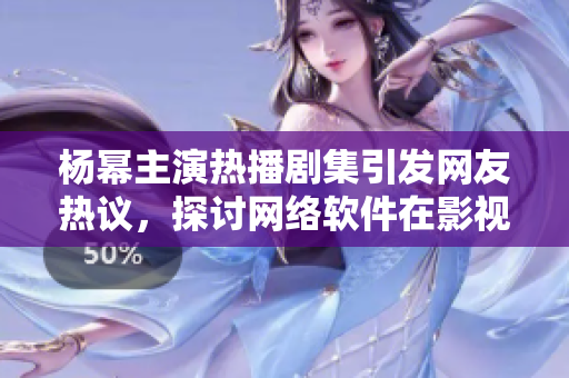杨幂主演热播剧集引发网友热议，探讨网络软件在影视行业应用价值