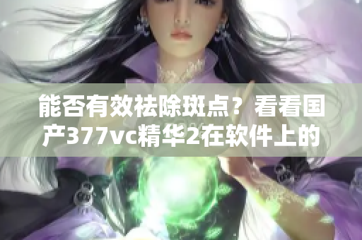 能否有效祛除斑点？看看国产377vc精华2在软件上的实验