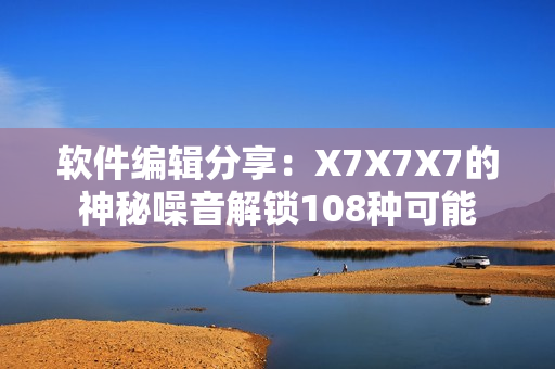软件编辑分享：X7X7X7的神秘噪音解锁108种可能
