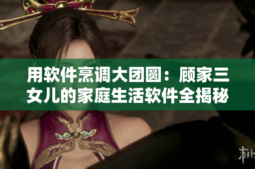 用软件烹调大团圆：顾家三女儿的家庭生活软件全揭秘