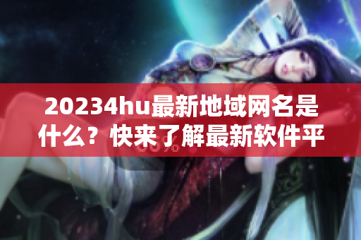 20234hu最新地域网名是什么？快来了解最新软件平台！
