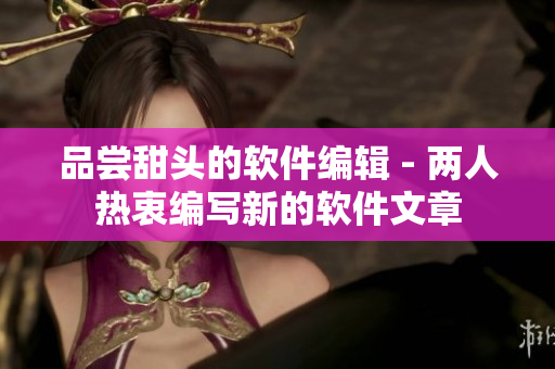 品尝甜头的软件编辑 - 两人热衷编写新的软件文章