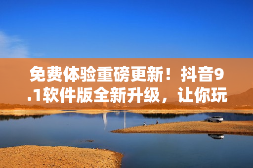 免费体验重磅更新！抖音9.1软件版全新升级，让你玩转短视频