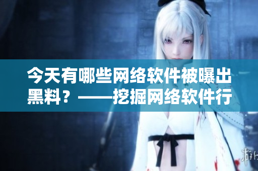 今天有哪些网络软件被曝出黑料？——挖掘网络软件行业内幕的报道